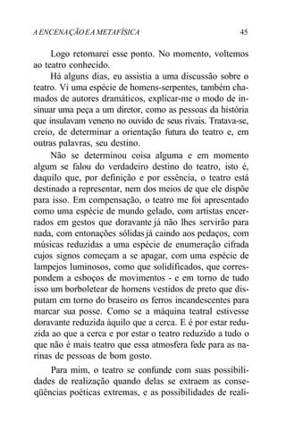 A ENCENAÇÃOEA METAFÍSICA 45
Logo retomarei esse ponto. No momento, voltemos
ao teatro conhecido.
Há alguns dias, eu assistia a uma discussão sobre o
teatro. Vi uma espécie de homens-serpentes, também cha-
mados de autores dramáticos, explicar-me o modo de in-
sinuar uma peça a um diretor, como as pessoas da história
que insulavam veneno no ouvido de seus rivais. Tratava-se,
creio, de determinar a orientação futura do teatro e, em
outras palavras, seu destino.
Não se determinou coisa alguma e em momento
algum se falou do verdadeiro destino do teatro, isto é,
daquilo que, por definição e por essência, o teatro está
destinado a representar, nem dos meios de que ele dispõe
para isso. Em compensação, o teatro me foi apresentado
como uma espécie de mundo gelado, com artistas encer-
rados em gestos que doravante já não lhes servirão para
nada, com entonações sólidas já caindo aos pedaços, com
músicas reduzidas a uma espécie de enumeração cifrada
cujos signos começam a se apagar, com uma espécie de
lampejos luminosos, como que solidificados, que corres-
pondem a esboços de movimentos - e em torno de tudo
isso um borboletear de homens vestidos de preto que dis-
putam em torno do braseiro os ferros incandescentes para
marcar sua posse. Como se a máquina teatral estivesse
doravante reduzida àquilo que a cerca. E é por estar redu-
zida ao que a cerca e por estar o teatro reduzido a tudo o
que não é mais teatro que essa atmosfera fede para as na-
rinas de pessoas de bom gosto.
Para mim, o teatro se confunde com suas possibili-
dades de realização quando delas se extraem as conse-
qüências poéticas extremas, e as possibilidades de reali-
 