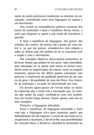 46 O TEA TRO E SEU DUPLO
zação do teatro pertencem totalmente ao domínio da en-
cenação, considerada como uma linguagem no espaço e
em movimento.
Ora, extrair as conseqüências poéticas extremas dos
meios de realização é fazer a metafísica desses meios, e
creio que ninguém se oporá a este modo de considerar a
questão.
E fazer a metafísica da linguagem, dos gestos, das
atitudes, do cenário, da música sob o ponto de vista tea-
tral é, ao que me parece, considerá-los com relação a
todas as formas que eles podem ter de se encontrar com
o tempo e com o movimento.
Dar exemplos objetivos dessa poesia consecutiva às
diversas formas que podem ter um gesto, uma sonoridade,
uma entonação ao se apoiar com maior ou menor insis-
tência nesta ou naquela parte do espaço, neste ou naquele
momento, parece-me tão difícil quanto comunicar com
palavras o sentimento da qualidade particular de um som
ou do grau e da qualidade de uma dor física. Isso depen-
de da realização e só pode ser determinado em cena.
Eu deveria agora passar em revista todos os meios
de expressão que o teatro (ou a encenação que, no siste-
ma que acabo de expor, confunde-se com ele) contém.
Isso me levaria longe demais; ficarei apenas com um ou
dois exemplos.
Primeiro, a linguagem articulada.
Fazer a metafísica da linguagem articulada é fazer
com que a linguagem sirva para expressar aquilo que
habitualmente ela não expressa: é usá-la de um modo novo,
excepcional e incomum, é devolver-lhe suas possibilidades
de comoção física, é dividi-la e distribuí-la ativamente no
 