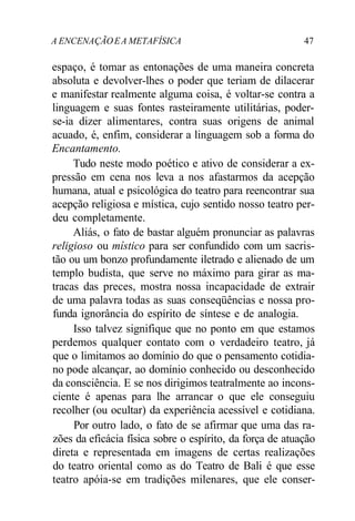 A ENCENAÇÃOEA METAFÍSICA 47
espaço, é tomar as entonações de uma maneira concreta
absoluta e devolver-lhes o poder que teriam de dilacerar
e manifestar realmente alguma coisa, é voltar-se contra a
linguagem e suas fontes rasteiramente utilitárias, poder-
se-ia dizer alimentares, contra suas origens de animal
acuado, é, enfim, considerar a linguagem sob a forma do
Encantamento.
Tudo neste modo poético e ativo de considerar a ex-
pressão em cena nos leva a nos afastarmos da acepção
humana, atual e psicológica do teatro para reencontrar sua
acepção religiosa e mística, cujo sentido nosso teatro per-
deu completamente.
Aliás, o fato de bastar alguém pronunciar as palavras
religioso ou místico para ser confundido com um sacris-
tão ou um bonzo profundamente iletrado e alienado de um
templo budista, que serve no máximo para girar as ma-
tracas das preces, mostra nossa incapacidade de extrair
de uma palavra todas as suas conseqüências e nossa pro-
funda ignorância do espírito de síntese e de analogia.
Isso talvez signifique que no ponto em que estamos
perdemos qualquer contato com o verdadeiro teatro, já
que o limitamos ao domínio do que o pensamento cotidia-
no pode alcançar, ao domínio conhecido ou desconhecido
da consciência. E se nos dirigimos teatralmente ao incons-
ciente é apenas para lhe arrancar o que ele conseguiu
recolher (ou ocultar) da experiência acessível e cotidiana.
Por outro lado, o fato de se afirmar que uma das ra-
zões da eficácia física sobre o espírito, da força de atuação
direta e representada em imagens de certas realizações
do teatro oriental como as do Teatro de Bali é que esse
teatro apóia-se em tradições milenares, que ele conser-
 