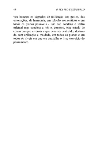 48 O TEA TRO E SEU DUPLO
vou intactos os segredos de utilização dos gestos, das
entonações, da harmonia, em relação aos sentidos e em
todos os planos possíveis - isso não condena o teatro
oriental mas condena a nós e, conosco, este estado de
coisas em que vivemos e que deve ser destruído, destruí-
do com aplicação e maldade, em todos os planos e em
todos os níveis em que ele atrapalha o livre exercício do
pensamento.
 