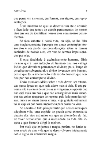 PREFÁCIO 3
que pensa em sistemas, em formas, em signos, em repre-
sentações.
É um monstro no qual se desenvolveu até o absurdo
a faculdade que temos de extrair pensamentos de nossos
atos em vez de identificar nossos atos com nossos pensa-
mentos.
Se falta enxofre à nossa vida, ou seja, se lhe falta
uma magia constante, é porque nos apraz contemplar nos-
sos atos e nos perder em considerações sobre as formas
sonhadas de nossos atos, em vez de sermos impulsiona-
dos por eles.
E essa faculdade é exclusivamente humana. Diria
mesmo que é uma infecção do humano que nos estraga
idéias que deveriam permanecer divinas; pois, longe de
acreditar no sobrenatural, o divino inventado pelo homem,
penso que foi a intervenção milenar do homem que aca-
bou por nos corromper o divino.
Todas as nossas idéias sobre a vida devem ser retoma-
das numa época em que nada adere mais à vida. E esta pe-
nosa cisão é a causa de as coisas se vingarem, e a poesia que
não está mais em nós e que não conseguimos mais encon-
trar nas coisas reaparece de repente, pelo lado mau das coi-
sas; nunca se viram tantos crimes, cuja gratuita estranheza
só se explica por nossa impotência para possuir a vida.
Se o teatro é feito para permitir que nossos recalques
adquiram vida, uma espécie de poesia atroz expressa-se
através dos atos estranhos em que as alterações do fato
de viver demonstram que a intensidade da vida está in-
tacta e que bastaria dirigi-la melhor.
Por mais que exijamos a magia, porém, no fundo te-
mos medo de uma vida que se desenvolvesse inteiramente
sob o signo da verdadeira magia.
 