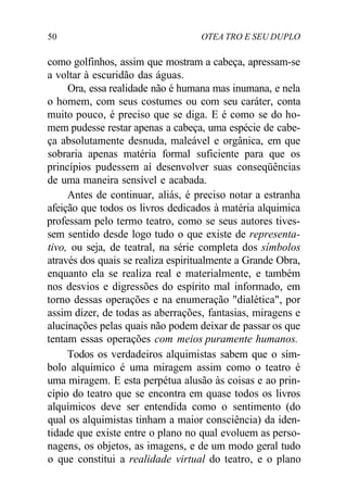 50 OTEA TRO E SEU DUPLO
como golfinhos, assim que mostram a cabeça, apressam-se
a voltar à escuridão das águas.
Ora, essa realidade não é humana mas inumana, e nela
o homem, com seus costumes ou com seu caráter, conta
muito pouco, é preciso que se diga. E é como se do ho-
mem pudesse restar apenas a cabeça, uma espécie de cabe-
ça absolutamente desnuda, maleável e orgânica, em que
sobraria apenas matéria formal suficiente para que os
princípios pudessem aí desenvolver suas conseqüências
de uma maneira sensível e acabada.
Antes de continuar, aliás, é preciso notar a estranha
afeição que todos os livros dedicados à matéria alquimica
professam pelo termo teatro, como se seus autores tives-
sem sentido desde logo tudo o que existe de representa-
tivo, ou seja, de teatral, na série completa dos símbolos
através dos quais se realiza espiritualmente a Grande Obra,
enquanto ela se realiza real e materialmente, e também
nos desvios e digressões do espírito mal informado, em
torno dessas operações e na enumeração "dialética", por
assim dizer, de todas as aberrações, fantasias, miragens e
alucinações pelas quais não podem deixar de passar os que
tentam essas operações com meios puramente humanos.
Todos os verdadeiros alquimistas sabem que o sím-
bolo alquímico é uma miragem assim como o teatro é
uma miragem. E esta perpétua alusão às coisas e ao prin-
cípio do teatro que se encontra em quase todos os livros
alquímicos deve ser entendida como o sentimento (do
qual os alquimistas tinham a maior consciência) da iden-
tidade que existe entre o plano no qual evoluem as perso-
nagens, os objetos, as imagens, e de um modo geral tudo
o que constitui a realidade virtual do teatro, e o plano
 