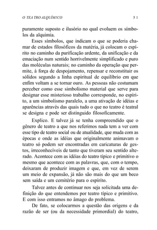 O TEA TRO ALQUÍM1CO 5 1
puramente suposto e ilusório no qual evoluem os símbo-
los da alquimia.
Esses símbolos, que indicam o que se poderia cha-
mar de estados filosóficos da matéria, já colocam o espí-
rito no caminho da purificação ardente, da unificação e da
emaciação num sentido horrivelmente simplificado e puro
das moléculas naturais; no caminho da operação que per-
mite, à força de despojamento, repensar e reconstituir os
sólidos segundo a linha espiritual de equilíbrio em que
enfim voltam a se tornar ouro. As pessoas não costumam
perceber como esse simbolismo material que serve para
designar esse misterioso trabalho corresponde, no espíri-
to, a um simbolismo paralelo, a uma ativação de idéias e
aparências através das quais tudo o que no teatro é teatral
se designa e pode ser distinguido filosoficamente.
Explico. E talvez já se tenha compreendido que o
gênero de teatro a que nos referimos nada tem a ver com
esse tipo de teatro social ou de atualidade, que muda com as
épocas e onde as idéias que originalmente animavam o
teatro só podem ser encontradas em caricaturas de ges-
tos, irreconhecíveis de tanto que tiveram seu sentido alte-
rado. Acontece com as idéias do teatro típico e primitivo o
mesmo que acontece com as palavras, que, com o tempo,
deixaram de produzir imagem e que, em vez de serem
um meio de expansão, já não são mais do que um beco
sem saída e um cemitério para o espírito.
Talvez antes de continuar nos seja solicitada uma de-
finição do que entendemos por teatro típico e primitivo.
E com isso entramos no âmago do problema.
De fato, se colocarmos a questão das origens e da
razão de ser (ou da necessidade primordial) do teatro,
 