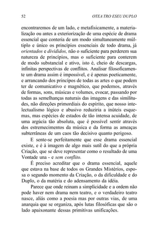 52 OTEA TRO ESEU DUPLO
encontraremos de um lado, e metafisicamente, a materia-
lização ou antes a exteriorização de uma espécie de drama
essencial que conteria de um modo simultaneamente múl-
tiplo e único os princípios essenciais de todo drama, já
orientados e divididos, não o suficiente para perderem sua
natureza de princípios, mas o suficiente para conterem
de modo substancial e ativo, isto é, cheio de descargas,
infinitas perspectivas de conflitos. Analisar filosoficamen-
te um drama assim é impossível, e é apenas poeticamente,
e arrancando dos princípos de todas as artes o que podem
ter de comunicativo e magnético, que podemos, através
de formas, sons, músicas e volumes, evocar, passando por
todas as semelhanças naturais das imagens e das similitu-
des, não direções primordiais do espírito, que nosso inte-
lectualismo lógico e abusivo reduziria a inúteis esque-
mas, mas espécies de estados de tão intensa acuidade, de
uma argúcia tão absoluta, que é possível sentir através
dos estremecimentos da música e da forma as ameaças
subterrâneas de um caos tão decisivo quanto perigoso.
E sente-se perfeitamente que esse drama essencial
existe, e é à imagem de algo mais sutil do que a própria
Criação, que se deve representar como o resultado de uma
Vontade una - e sem conflito.
É preciso acreditar que o drama essencial, aquele
que estava na base de todos os Grandes Mistérios, espo-
sa o segundo momento da Criação, o da dificuldade e do
Duplo, o da matéria e do adensamento da idéia.
Parece que onde reinam a simplicidade e a ordem não
pode haver nem drama nem teatro, e o verdadeiro teatro
nasce, aliás como a poesia mas por outras vias, de uma
anarquia que se organiza, após lutas filosóficas que são o
lado apaixonante dessas primitivas unificações.
 