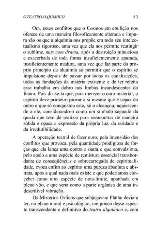 OTEATROALQUÍMICO 5 3
Ora, esses conflitos que o Cosmos em ebulição nos
oferece de uma maneira filosoficamente alterada e impu-
ra são os que a alquimia nos propõe em todo seu intelec-
tualismo rigoroso, uma vez que ela nos permite reatingir
o sublime, mas com drama, após a destruição minuciosa
e exacerbada de toda forma insuficientemente apurada,
insuficientemente madura, uma vez que faz parte do pró-
prio princípio da alquimia só permitir que o espírito se
impulsione depois de passar por todas as canalizações,
todas as fundações da matéria existente e de ter refeito
esse trabalho em dobro nos limbos incandescentes do
futuro. Pois dir-se-ia que, para merecer o ouro material, o
espírito deve primeiro provar a si mesmo que é capaz do
outro e que só conquistou este, só o alcançou, aquiescen-
do a ele, considerando-o como um símbolo segundo da
queda que teve de realizar para reencontrar de maneira
sólida e opaca a expressão da própria luz, da raridade e
da irredutibilidade.
A operação teatral de fazer ouro, pela imensidão dos
conflitos que provoca, pela quantidade prodigiosa de for-
ças que ela lança uma contra a outra e que convulsiona,
pelo apelo a uma espécie de remistura essencial transbor-
dante de conseqüências e sobrecarregada de espirituali-
dade, evoca enfim ao espírito uma pureza absoluta e abs-
trata, após a qual nada mais existe e que poderíamos con-
ceber como uma espécie de nota-limite, apanhada em
pleno vôo, e que seria como a parte orgânica de uma in-
descritível vibração.
Os Mistérios Órficos que subjugavam Platão deviam
ter, no plano moral e psicológico, um pouco desse aspec-
to transcendente e definitivo do teatro alquímico e, com
 
