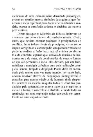 54 O TEATRO E SEU DUPLO
elementos de uma extraordinária densidade psicológica,
evocar em sentido inverso símbolos da alquimia, que for-
necem o meio espiritual para decantar e transfundir a ma-
téria, evocar a transfusão ardente e decisiva da matéria
pelo espírito.
Dizem-nos que os Mistérios de Elêusis limitavam-se
a encenar um certo número de verdades morais. Creio,
antes, que deviam encenar projeções e precipitações de
conflitos, lutas indescritíveis de princípios, vistas sob o
ângulo vertiginoso e escorregadio em que toda verdade se
perde ao realizar a fusão inextrincável e única do abstra-
to e do concreto, e penso que, através de músicas de ins-
trumentos e de notas, de combinações de cores e formas
de que até perdemos a idéia, eles deviam, por um lado,
satisfazer a nostalgia da beleza pura cuja realização com-
pleta, sonora, límpida e despojada Platão deve ter encon-
trado pelo menos uma vez neste mundo; por outro lado,
deviam resolver através de conjunções inimagináveis e
estranhas para nossos cérebros de homens ainda desper-
tos, resolver ou mesmo aniquilar todos os conflitos pro-
duzidos pelo antagonismo entre a matéria e o espírito, a
idéia e a forma, o concreto e o abstrato, e fundir todas as
aparências em uma expressão única que devia ser seme-
lhante ao ouro espiritualizado.
 