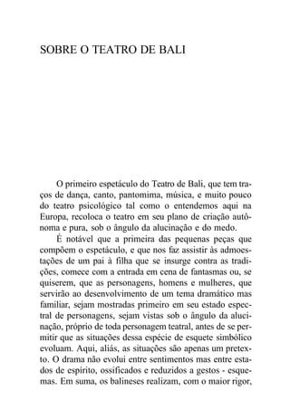 SOBRE O TEATRO DE BALI
O primeiro espetáculo do Teatro de Bali, que tem tra-
ços de dança, canto, pantomima, música, e muito pouco
do teatro psicológico tal como o entendemos aqui na
Europa, recoloca o teatro em seu plano de criação autô-
noma e pura, sob o ângulo da alucinação e do medo.
É notável que a primeira das pequenas peças que
compõem o espetáculo, e que nos faz assistir às admoes-
tações de um pai à filha que se insurge contra as tradi-
ções, comece com a entrada em cena de fantasmas ou, se
quiserem, que as personagens, homens e mulheres, que
servirão ao desenvolvimento de um tema dramático mas
familiar, sejam mostradas primeiro em seu estado espec-
tral de personagens, sejam vistas sob o ângulo da aluci-
nação, próprio de toda personagem teatral, antes de se per-
mitir que as situações dessa espécie de esquete simbólico
evoluam. Aqui, aliás, as situações são apenas um pretex-
to. O drama não evolui entre sentimentos mas entre esta-
dos de espírito, ossificados e reduzidos a gestos - esque-
mas. Em suma, os balineses realizam, com o maior rigor,
 