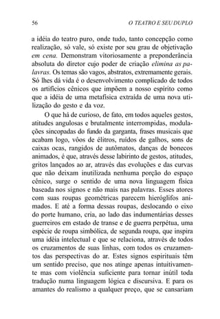 56 O TEATRO E SEU DUPLO
a idéia do teatro puro, onde tudo, tanto concepção como
realização, só vale, só existe por seu grau de objetivação
em cena. Demonstram vitoriosamente a preponderância
absoluta do diretor cujo poder de criação elimina as pa-
lavras. Os temas são vagos, abstratos, extremamente gerais.
Só lhes dá vida é o desenvolvimento complicado de todos
os artifícios cênicos que impõem a nosso espírito como
que a idéia de uma metafísica extraída de uma nova uti-
lização do gesto e da voz.
O que há de curioso, de fato, em todos aqueles gestos,
atitudes angulosas e brutalmente interrompidas, modula-
ções sincopadas do fundo da garganta, frases musicais que
acabam logo, vôos de élitros, ruídos de galhos, sons de
caixas ocas, rangidos de autômatos, danças de bonecos
animados, é que, através desse labirinto de gestos, atitudes,
gritos lançados ao ar, através das evoluções e das curvas
que não deixam inutilizada nenhuma porção do espaço
cênico, surge o sentido de uma nova linguagem física
baseada nos signos e não mais nas palavras. Esses atores
com suas roupas geométricas parecem hieróglifos ani-
mados. E até a forma dessas roupas, deslocando o eixo
do porte humano, cria, ao lado das indumentárias desses
guerreiros em estado de transe e de guerra perpétua, uma
espécie de roupa simbólica, de segunda roupa, que inspira
uma idéia intelectual e que se relaciona, através de todos
os cruzamentos de suas linhas, com todos os cruzamen-
tos das perspectivas do ar. Estes signos espirituais têm
um sentido preciso, que nos atinge apenas intuitivamen-
te mas com violência suficiente para tornar inútil toda
tradução numa linguagem lógica e discursiva. E para os
amantes do realismo a qualquer preço, que se cansariam
 
