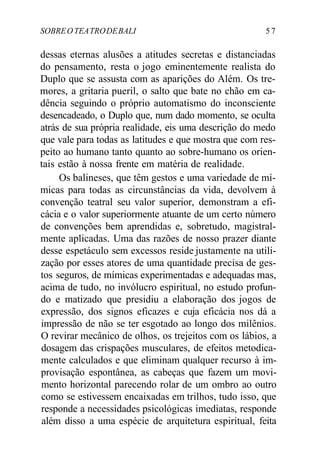 SOBREOTEATRODEBALI 5 7
dessas eternas alusões a atitudes secretas e distanciadas
do pensamento, resta o jogo eminentemente realista do
Duplo que se assusta com as aparições do Além. Os tre-
mores, a gritaria pueril, o salto que bate no chão em ca-
dência seguindo o próprio automatismo do inconsciente
desencadeado, o Duplo que, num dado momento, se oculta
atrás de sua própria realidade, eis uma descrição do medo
que vale para todas as latitudes e que mostra que com res-
peito ao humano tanto quanto ao sobre-humano os orien-
tais estão à nossa frente em matéria de realidade.
Os balineses, que têm gestos e uma variedade de mí-
micas para todas as circunstâncias da vida, devolvem à
convenção teatral seu valor superior, demonstram a efi-
cácia e o valor superiormente atuante de um certo número
de convenções bem aprendidas e, sobretudo, magistral-
mente aplicadas. Uma das razões de nosso prazer diante
desse espetáculo sem excessos reside justamente na utili-
zação por esses atores de uma quantidade precisa de ges-
tos seguros, de mímicas experimentadas e adequadas mas,
acima de tudo, no invólucro espiritual, no estudo profun-
do e matizado que presidiu a elaboração dos jogos de
expressão, dos signos eficazes e cuja eficácia nos dá a
impressão de não se ter esgotado ao longo dos milênios.
O revirar mecânico de olhos, os trejeitos com os lábios, a
dosagem das crispações musculares, de efeitos metodica-
mente calculados e que eliminam qualquer recurso à im-
provisação espontânea, as cabeças que fazem um movi-
mento horizontal parecendo rolar de um ombro ao outro
como se estivessem encaixadas em trilhos, tudo isso, que
responde a necessidades psicológicas imediatas, responde
além disso a uma espécie de arquitetura espiritual, feita
 
