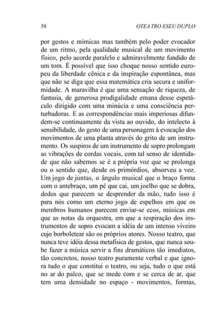 58 OTEATRO ESEU DUPLO
por gestos e mímicas mas também pelo poder evocador
de um ritmo, pela qualidade musical de um movimento
físico, pelo acorde paralelo e admiravelmente fundido de
um tom. É possível que isso choque nosso sentido euro-
peu da liberdade cênica e da inspiração espontânea, mas
que não se diga que essa matemática cria secura e unifor-
midade. A maravilha é que uma sensação de riqueza, de
fantasia, de generosa prodigalidade emana desse espetá-
culo dirigido com uma minúcia e uma consciência per-
turbadoras. E as correspondências mais imperiosas difun-
dem-se continuamente da vista ao ouvido, do intelecto à
sensibilidade, do gesto de uma personagem à evocação dos
movimentos de uma planta através do grito de um instru-
mento. Os suspiros de um instrumento de sopro prolongam
as vibrações de cordas vocais, com tal senso de identida-
de que não sabemos se é a própria voz que se prolonga
ou o sentido que, desde os primórdios, absorveu a voz.
Um jogo de juntas, o ângulo musical que o braço forma
com o antebraço, um pé que cai, um joelho que se dobra,
dedos que parecem se desprender da mão, tudo isso é
para nós como um eterno jogo de espelhos em que os
membros humanos parecem enviar-se ecos, músicas em
que as notas da orquestra, em que a respiração dos ins-
trumentos de sopro evocam a idéia de um intenso viveiro
cujo borboletear são os próprios atores. Nosso teatro, que
nunca teve idéia dessa metafísica de gestos, que nunca sou-
be fazer a música servir a fins dramáticos tão imediatos,
tão concretos, nosso teatro puramente verbal e que igno-
ra tudo o que constitui o teatro, ou seja, tudo o que está
no ar do palco, que se mede com e se cerca de ar, que
tem uma densidade no espaço - movimentos, formas,
 