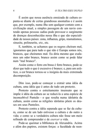 4 O TEA TRO ESEU DUPLO
É assim que nossa ausência enraizada de cultura es-
panta-se diante de certas grandiosas anomalias e é assim
que, por exemplo, numa ilha sem qualquer contato com a
civilização atual, a simples passagem de um navio con-
tendo apenas pessoas sadias pode provocar o surgimento
de doenças desconhecidas nessa ilha e que são especiali-
dade de nossos países: zona, influenza, gripe, reumatismos,
sinusite, polineurite, etc, etc.
E, também, se achamos que os negros cheiram mal,
ignoramos que para tudo o que não é Europa somos nós,
brancos, que cheiramos mal. Eu diria mesmo que exala-
mos um odor branco, branco assim como se pode falar
num "mal branco".
Assim como o ferro em brasa é ferro branco, pode-se
dizer que tudo o que é excessivo é branco; e, para um asiá-
tico, a cor branca tornou-se a insígnia da mais extremada
decomposição.
Dito isso, pode-se começar a extrair uma idéia da
cultura, uma idéia que é antes de tudo um protesto.
Protesto contra o estreitamento insensato que se
impõe à idéia da cultura ao se reduzi-la a uma espécie de
inconcebível Panteão - o que resulta numa idolatria da
cultura, assim como as religiões idolatras põem os deu-
ses em seus Panteões.
Protesto contra a idéia separada que se faz da cultu-
ra, como se de um lado estivesse a cultura e do outro a
vida; e como se a verdadeira cultura não fosse um meio
refinado de compreender e de exercer a vida.
Pode-se queimar a biblioteca de Alexandria. Acima
e além dos papiros, existem forças: a faculdade de reen-
 