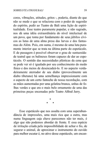 SOBREOTEATRODEBALI 59
cores, vibrações, atitudes, gritos -, poderia, diante do que
não se mede e que se relaciona com o poder de sugestão
do espírito, pedir ao Teatro de Bali uma lição de espiri-
tualidade. Esse teatro puramente popular, e não sagrado,
nos dá uma idéia extraordinária do nível intelectual de
um povo, que toma por fundamento de seus júbilos cívi-
cos as lutas de uma alma presa das larvas e dos fantas-
mas do Além. Pois, em suma, é mesmo de uma luta pura-
mente interior que se trata na última parte do espetáculo.
E de passagem é possível observar o grau de suntuosida-
de teatral que os balineses foram capazes de dar ao espe-
táculo. O sentido das necessidades plásticas da cena que
se pode ver só é igualado por seu conhecimento do medo
físico e dos meios de desencadeá-lo. E no aspecto verda-
deiramente aterrador de seu diabo (provavelmente um
diabo tibetano) há uma semelhança impressionante com
o aspecto de um certo fantoche de nossa recordação, com
as mãos aumentadas por uma gelatina branca, unhas de fo-
lhas verdes e que era o mais belo ornamento de uma das
primeiras peças encenadas pelo Teatro Alfred Jarry.
*
* *
Esse espetáculo que nos assalta com uma superabun-
dância de impressões, uma mais rica que a outra, mas
numa linguagem cuja chave parecemos não ter mais, é
algo que não podemos abordar de frente. E essa espécie
de irritação criada pela impossibilidade de achar o fio, de
segurar o animal, de aproximar o instrumento do ouvido
para melhor escutar é, no ativo desse espetáculo, um encan-
 