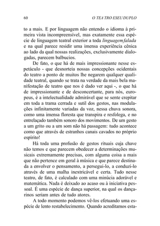 60 O TEA TRO ESEU DUPLO
to a mais. E por linguagem não entendo o idioma à pri-
meira vista incompreensível, mas exatamente essa espé-
cie de linguagem teatral exterior a toda linguagemfalada
e na qual parece residir uma imensa experiência cênica
ao lado da qual nossas realizações, exclusivamente dialo-
gadas, parecem balbucios.
De fato, o que há de mais impressionante nesse es-
petáculo - que desnorteia nossas concepções ocidentais
do teatro a ponto de muitos lhe negarem qualquer quali-
dade teatral, quando se trata na verdade da mais bela ma-
nifestação de teatro que nos é dado ver aqui -, o que há
de impressionante e de desconcertante, para nós, euro-
peus, é a intelectualidade admirável que se sente crepitar
em toda a trama cerrada e sutil dos gestos, nas modula-
ções infinitamente variadas da voz, nessa chuva sonora,
como uma imensa floresta que transpira e resfolega, e no
entrelaçado também sonoro dos movimentos. De um gesto
a um grito ou a um som não há passagem: tudo acontece
como que através de estranhos canais cavados no próprio
espírito!
Há toda uma profusão de gestos rituais cuja chave
não temos e que parecem obedecer a determinações mu-
sicais extremamente precisas, com alguma coisa a mais
que não pertence em geral à música e que parece destina-
da a envolver o pensamento, a persegui-lo, a conduzi-lo
através de uma malha inextricável e certa. Tudo nesse
teatro, de fato, é calculado com uma minúcia adorável e
matemática. Nada é deixado ao acaso ou à iniciativa pes-
soal. É uma espécie de dança superior, na qual os dança-
rinos seriam antes de tudo atores.
A todo momento podemos vê-los efetuando uma es-
pécie de lento restabelecimento. Quando acreditamos esta-
 