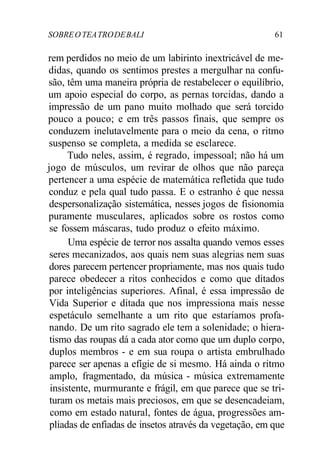SOBREOTEATRODEBALI 61
rem perdidos no meio de um labirinto inextricável de me-
didas, quando os sentimos prestes a mergulhar na confu-
são, têm uma maneira própria de restabelecer o equilíbrio,
um apoio especial do corpo, as pernas torcidas, dando a
impressão de um pano muito molhado que será torcido
pouco a pouco; e em três passos finais, que sempre os
conduzem inelutavelmente para o meio da cena, o ritmo
suspenso se completa, a medida se esclarece.
Tudo neles, assim, é regrado, impessoal; não há um
jogo de músculos, um revirar de olhos que não pareça
pertencer a uma espécie de matemática refletida que tudo
conduz e pela qual tudo passa. E o estranho é que nessa
despersonalização sistemática, nesses jogos de fisionomia
puramente musculares, aplicados sobre os rostos como
se fossem máscaras, tudo produz o efeito máximo.
Uma espécie de terror nos assalta quando vemos esses
seres mecanizados, aos quais nem suas alegrias nem suas
dores parecem pertencer propriamente, mas nos quais tudo
parece obedecer a ritos conhecidos e como que ditados
por inteligências superiores. Afinal, é essa impressão de
Vida Superior e ditada que nos impressiona mais nesse
espetáculo semelhante a um rito que estaríamos profa-
nando. De um rito sagrado ele tem a solenidade; o hiera-
tismo das roupas dá a cada ator como que um duplo corpo,
duplos membros - e em sua roupa o artista embrulhado
parece ser apenas a efígie de si mesmo. Há ainda o ritmo
amplo, fragmentado, da música - música extremamente
insistente, murmurante e frágil, em que parece que se tri-
turam os metais mais preciosos, em que se desencadeiam,
como em estado natural, fontes de água, progressões am-
pliadas de enfiadas de insetos através da vegetação, em que
 