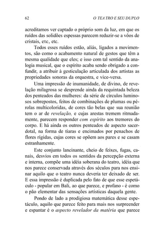 62 O TEA TRO E SEU DUPLO
acreditamos ver captado o próprio som da luz, em que os
ruídos das solidões espessas parecem reduzir-se a vôos de
cristais, etc, etc.
Todos esses ruídos estão, aliás, ligados a movimen-
tos, são como o acabamento natural de gestos que têm a
mesma qualidade que eles; e isso com tal sentido da ana-
logia musical, que o espírito acaba sendo obrigado a con-
fundir, a atribuir à gesticulação articulada dos artistas as
propriedades sonoras da orquestra, e vice-versa.
Uma impressão de inumanidade, de divino, de reve-
lação milagrosa se desprende ainda da requintada beleza
dos penteados das mulheres: da série de círculos lumino-
sos sobrepostos, feitos de combinações de plumas ou pé-
rolas multicoloridas, de cores tão belas que sua reunião
tem o ar de revelação, e cujas arestas tremem ritmada-
mente, parecem responder com espírito aos tremores do
corpo. E há ainda os outros penteados de aspecto sacer-
dotal, na forma de tiaras e encimados por penachos de
flores rígidas, cujas cores se opõem aos pares e se casam
estranhamente.
Este conjunto lancinante, cheio de feixes, fugas, ca-
nais, desvios em todos os sentidos da percepção externa
e interna, compõe uma idéia soberana do teatro, idéia que
nos parece conservada através dos séculos para nos ensi-
nar aquilo que o teatro nunca deveria ter deixado de ser.
E essa impressão é duplicada pelo fato de que esse espetá-
culo - popular em Bali, ao que parece, e profano - é como
o pão elementar das sensações artísticas daquela gente.
Pondo de lado a prodigiosa matemática desse espe-
táculo, aquilo que parece feito para mais nos surpreender
e espantar é o aspecto revelador da matéria que parece
 