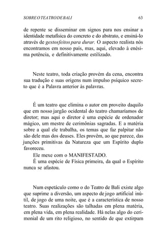 SOBREOTEATRODEBALI 63
de repente se disseminar em signos para nos ensinar a
identidade metafísica do concreto e do abstrato, e ensiná-lo
através de gestosfeitos para durar. O aspecto realista nós
encontramos em nosso país, mas, aqui, elevado à enési-
ma potência, e definitivamente estilizado.
Neste teatro, toda criação provém da cena, encontra
sua tradução e suas origens num impulso psíquico secre-
to que é a Palavra anterior às palavras.
É um teatro que elimina o autor em proveito daquilo
que em nosso jargão ocidental do teatro chamaríamos de
diretor; mas aqui o diretor é uma espécie de ordenador
mágico, um mestre de cerimônias sagradas. E a matéria
sobre a qual ele trabalha, os temas que faz palpitar não
são dele mas dos deuses. Eles provêm, ao que parece, das
junções primitivas da Natureza que um Espírito duplo
favoreceu.
Ele mexe com o MANIFESTADO.
É uma espécie de Física primeira, da qual o Espírito
nunca se afastou.
Num espetáculo como o do Teatro de Bali existe algo
que suprime a diversão, um aspecto de jogo artificial inú-
til, de jogo de uma noite, que é a característica de nosso
teatro. Suas realizações são talhadas em plena matéria,
em plena vida, em plena realidade. Há nelas algo do ceri-
monial de um rito religioso, no sentido de que extirpam
 
