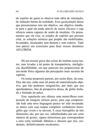 64 O TEA TRO ESEU DUPLO
do espírito de quem as observa toda idéia de simulação,
de imitação barata da realidade. Essa gesticulação densa
que presenciamos tem um objetivo, um objetivo imedia-
to para o qual ela tende através de meios eficazes e cuja
eficácia somos capazes de sentir de imediato. Os pensa-
mentos que ela visa, os estados de espírito que procura
criar, as soluções místicas que propõe são mobilizados,
levantados, alcançados sem demora e sem rodeios. Tudo
isso parece um exorcismo para fazer nossos demônios
AFLUÍREM.
Há um ressoar grave das coisas do instinto nesse tea-
tro, mas levadas a tal ponto de transparência, inteligên-
cia, ductibilidade, em que parecem nos proporcionar de
um modo físico algumas das percepções mais secretas do
espírito.
Os temas propostos partem, por assim dizer, da cena.
Eles são tais, estão num tal ponto de materialização obje-
tiva, que não podemos imaginá-los, por mais que nos
aprofundemos, fora da perspectiva densa, do globo fecha-
do e limitado do palco.
Esse espetáculo nos oferece uma maravilhosa com-
posição de imagens cênicas puras, para cuja compreen-
são toda uma nova linguagem parece ter sido inventada:
os atores com suas roupas compõem verdadeiros hiero-
glifos que vivem e se movem. E esses hieroglifos de três
dimensões são, por sua vez, sobrebordados por um certo
número de gestos, signos misteriosos que correspondem
a uma certa realidade fabulosa e obscura que nós, oci-
dentais, definitivamente recalcamos.
 