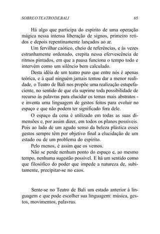SOBREO TEATRODEBALI 65
Há algo que participa do espírito de uma operação
mágica nessa intensa liberação de signos, primeiro reti-
dos e depois repentinamente lançados ao ar.
Um fervilhar caótico, cheio de referências, e às vezes
estranhamente ordenado, crepita nessa efervescência de
ritmos pintados, em que a pausa funciona o tempo todo e
intervém como um silêncio bem calculado.
Desta idéia de um teatro puro que entre nós é apenas
teórica, e à qual ninguém jamais tentou dar a menor reali-
dade, o Teatro de Bali nos propõe uma realização estupefa-
ciente, no sentido de que ela suprime toda possibilidade de
recurso às palavras para elucidar os temas mais abstratos -
e inventa uma linguagem de gestos feitos para evoluir no
espaço e que não podem ter significado fora dele.
O espaço da cena é utilizado em todas as suas di-
mensões e, por assim dizer, em todos os planos possíveis.
Pois ao lado de um agudo senso da beleza plástica esses
gestos sempre têm por objetivo final a elucidação de um
estado ou de um problema do espírito.
Pelo menos, é assim que os vemos.
Não se perde nenhum ponto do espaço e, ao mesmo
tempo, nenhuma sugestão possível. E há um sentido como
que filosófico do poder que impede a natureza de, subi-
tamente, precipitar-se no caos.
Sente-se no Teatro de Bali um estado anterior à lin-
guagem e que pode escolher sua linguagem: música, ges-
tos, movimentos, palavras.
 