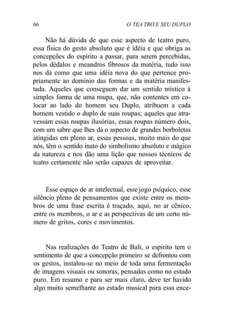 66 O TEA TRO E SEU DUPLO
Não há dúvida de que esse aspecto de teatro puro,
essa física do gesto absoluto que é idéia e que obriga as
concepções do espírito a passar, para serem percebidas,
pelos dédalos e meandros fibrosos da matéria, tudo isso
nos dá como que uma idéia nova do que pertence pro-
priamente ao domínio das formas e da matéria manifes-
tada. Aqueles que conseguem dar um sentido místico à
simples forma de uma roupa, que, não contentes em co-
locar ao lado do homem seu Duplo, atribuem a cada
homem vestido o duplo de suas roupas; aqueles que atra-
vessam essas roupas ilusórias, essas roupas número dois,
com um sabre que lhes dá o aspecto de grandes borboletas
atingidas em pleno ar, essas pessoas, muito mais do que
nós, têm o sentido inato do simbolismo absoluto e mágico
da natureza e nos dão uma lição que nossos técnicos de
teatro certamente não serão capazes de aproveitar.
Esse espaço de ar intelectual, esse jogo psíquico, esse
silêncio pleno de pensamentos que existe entre os mem-
bros de uma frase escrita é traçado, aqui, no ar cênico,
entre os membros, o ar e as perspectivas de um certo nú-
mero de gritos, cores e movimentos.
Nas realizações do Teatro de Bali, o espírito tem o
sentimento de que a concepção primeiro se defrontou com
os gestos, instalou-se no meio de toda uma fermentação
de imagens visuais ou sonoras, pensadas como no estado
puro. Em resumo e para ser mais claro, deve ter havido
algo muito semelhante ao estado musical para essa ence-
 