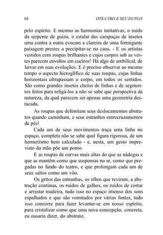 68 OTEA TRO E SEU DUPLO
pelo espírito. E mesmo as harmonias imitativas, o ruído
da serpente de guizo, o estalar das carapaças de insetos
uma contra a outra evocam a clareira de uma formigante
paisagem prestes a precipitar-se no caos. - E os artistas
vestidos com roupas brilhantes e cujos corpos sob as ves-
tes parecem envoltos em cueiros! Há algo de umbilical, de
larvar em suas evoluções. E é preciso observar ao mesmo
tempo o aspecto hieroglífico de suas roupas, cujas linhas
horizontais ultrapassam o corpo, em todos os sentidos.
São como grandes insetos cheios de linhas e de segmen-
tos feitos para religá-los a não se sabe que perspectiva da
natureza, da qual parecem ser apenas uma geometria des-
tacada.
As roupas que delimitam seus deslocamentos abstra-
tos quando caminham, e seus estranhos entrecruzamentos
de pés!
Cada um de seus movimentos traça uma linha no
espaço, completa não se sabe qual figura rigorosa, de um
hermetismo bem calculado - e, nesta, um gesto impre-
visto da mão põe um ponto.
E as roupas de curvas mais altas do que as nádegas e
que as mantêm como que suspensas no ar, como que pre-
gadas no fundo do teatro, e que prolongam cada um de
seus saltos como um vôo.
Os gritos das entranhas, os olhos que reviram, a abs-
tração contínua, os ruídos de galhos, os ruídos de cortar
e arrastar madeira, tudo isso no espaço imenso dos sons
espalhados e que são vomitados por várias fontes, tudo
isso concorre para fazer levantar-se em nosso espírito,
para cristalizar como que uma nova concepção, concreta,
eu ousaria dizer, do abstrato.
 