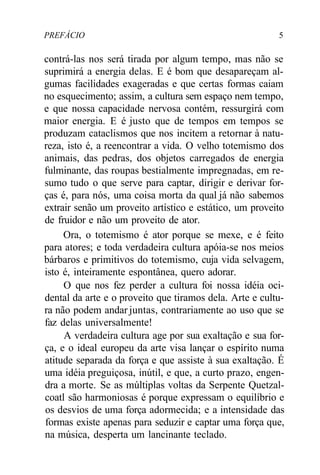 PREFÁCIO 5
contrá-las nos será tirada por algum tempo, mas não se
suprimirá a energia delas. E é bom que desapareçam al-
gumas facilidades exageradas e que certas formas caiam
no esquecimento; assim, a cultura sem espaço nem tempo,
e que nossa capacidade nervosa contém, ressurgirá com
maior energia. E é justo que de tempos em tempos se
produzam cataclismos que nos incitem a retornar à natu-
reza, isto é, a reencontrar a vida. O velho totemismo dos
animais, das pedras, dos objetos carregados de energia
fulminante, das roupas bestialmente impregnadas, em re-
sumo tudo o que serve para captar, dirigir e derivar for-
ças é, para nós, uma coisa morta da qual já não sabemos
extrair senão um proveito artístico e estático, um proveito
de fruidor e não um proveito de ator.
Ora, o totemismo é ator porque se mexe, e é feito
para atores; e toda verdadeira cultura apóia-se nos meios
bárbaros e primitivos do totemismo, cuja vida selvagem,
isto é, inteiramente espontânea, quero adorar.
O que nos fez perder a cultura foi nossa idéia oci-
dental da arte e o proveito que tiramos dela. Arte e cultu-
ra não podem andar juntas, contrariamente ao uso que se
faz delas universalmente!
A verdadeira cultura age por sua exaltação e sua for-
ça, e o ideal europeu da arte visa lançar o espírito numa
atitude separada da força e que assiste à sua exaltação. É
uma idéia preguiçosa, inútil, e que, a curto prazo, engen-
dra a morte. Se as múltiplas voltas da Serpente Quetzal-
coatl são harmoniosas é porque expressam o equilíbrio e
os desvios de uma força adormecida; e a intensidade das
formas existe apenas para seduzir e captar uma força que,
na música, desperta um lancinante teclado.
 