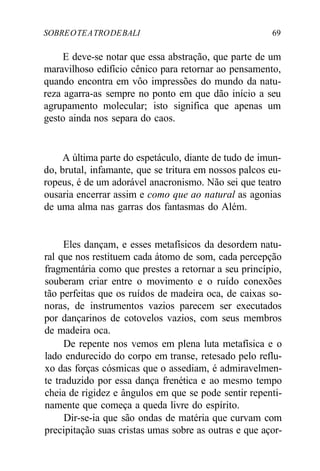 SOBREOTEATRODEBALI 69
E deve-se notar que essa abstração, que parte de um
maravilhoso edifício cênico para retornar ao pensamento,
quando encontra em vôo impressões do mundo da natu-
reza agarra-as sempre no ponto em que dão início a seu
agrupamento molecular; isto significa que apenas um
gesto ainda nos separa do caos.
A última parte do espetáculo, diante de tudo de imun-
do, brutal, infamante, que se tritura em nossos palcos eu-
ropeus, é de um adorável anacronismo. Não sei que teatro
ousaria encerrar assim e como que ao natural as agonias
de uma alma nas garras dos fantasmas do Além.
Eles dançam, e esses metafísicos da desordem natu-
ral que nos restituem cada átomo de som, cada percepção
fragmentária como que prestes a retornar a seu princípio,
souberam criar entre o movimento e o ruído conexões
tão perfeitas que os ruídos de madeira oca, de caixas so-
noras, de instrumentos vazios parecem ser executados
por dançarinos de cotovelos vazios, com seus membros
de madeira oca.
De repente nos vemos em plena luta metafísica e o
lado endurecido do corpo em transe, retesado pelo reflu-
xo das forças cósmicas que o assediam, é admiravelmen-
te traduzido por essa dança frenética e ao mesmo tempo
cheia de rigidez e ângulos em que se pode sentir repenti-
namente que começa a queda livre do espírito.
Dir-se-ia que são ondas de matéria que curvam com
precipitação suas cristas umas sobre as outras e que açor-
 