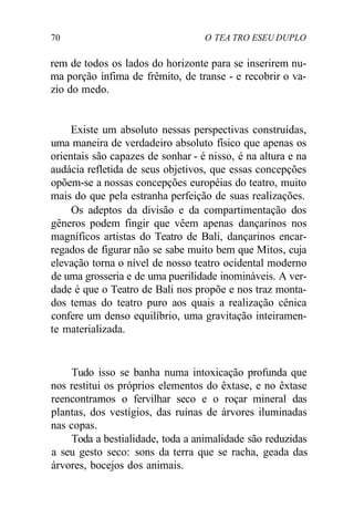 70 O TEA TRO ESEU DUPLO
rem de todos os lados do horizonte para se inserirem nu-
ma porção ínfima de frêmito, de transe - e recobrir o va-
zio do medo.
Existe um absoluto nessas perspectivas construídas,
uma maneira de verdadeiro absoluto físico que apenas os
orientais são capazes de sonhar - é nisso, é na altura e na
audácia refletida de seus objetivos, que essas concepções
opõem-se a nossas concepções européias do teatro, muito
mais do que pela estranha perfeição de suas realizações.
Os adeptos da divisão e da compartimentação dos
gêneros podem fingir que vêem apenas dançarinos nos
magníficos artistas do Teatro de Bali, dançarinos encar-
regados de figurar não se sabe muito bem que Mitos, cuja
elevação torna o nível de nosso teatro ocidental moderno
de uma grosseria e de uma puerilidade inomináveis. A ver-
dade é que o Teatro de Bali nos propõe e nos traz monta-
dos temas do teatro puro aos quais a realização cênica
confere um denso equilíbrio, uma gravitação inteiramen-
te materializada.
Tudo isso se banha numa intoxicação profunda que
nos restitui os próprios elementos do êxtase, e no êxtase
reencontramos o fervilhar seco e o roçar mineral das
plantas, dos vestígios, das ruínas de árvores iluminadas
nas copas.
Toda a bestialidade, toda a animalidade são reduzidas
a seu gesto seco: sons da terra que se racha, geada das
árvores, bocejos dos animais.
 