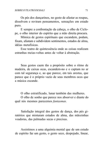 SOBREOTEATRODEBALI 71
Os pés dos dançarinos, no gesto de afastar as roupas,
dissolvem e reviram pensamentos, sensações em estado
puro.
E sempre a confrontação da cabeça, o olho de Ciclo-
pe, o olho interior do espírito que a mão direita procura.
Mímica de gestos espirituais que escandem, podam,
fixam, afastam e subdividem sentimentos, estados de alma,
idéias metafísicas.
Esse teatro de quintessência onde as coisas realizam
estranhas meias-voltas antes de voltar à abstração.
Seus gestos caem tão a propósito sobre o ritmo de
madeira, de caixas ocas, escandem-no e o captam no ar
com tal segurança e, ao que parece, em tais arestas, que
parece que é o próprio vazio de seus membros ocos que
a música escande.
O olho estratificado, lunar também das mulheres.
O olho de sonho que parece nos absorver e diante do
qual nós mesmos parecemos fantasmas.
Satisfação integral dos gestos de dança, dos pés gi-
ratórios que misturam estados de alma, das mãozinhas
voadoras, das palmadas secas e precisas.
Assistimos a uma alquimia mental que de um estado
de espírito faz um gesto, o gesto seco, despojado, linear,
 