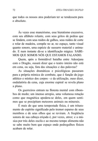 72 OTEA TRO ESEU DUPLO
que todos os nossos atos poderiam ter se tendessem para
o absoluto.
Às vezes esse maneirismo, esse hieratismo excessivo,
com seu alfabeto rolante, com seus gritos de pedras que
se fendem, com seus ruídos de galhos, seus ruídos de corte
e rolar de madeira, compõe no ar, no espaço, tanto visual
quanto sonoro, uma espécie de sussurro material e anima-
do. E num instante dá-se a identificação mágica: SABE-
MOS QUE SOMOS NÓS QUE ESTAMOS FALANDO.
Quem, após a formidável batalha entre Adeorjana
com o Dragão, ousará dizer que o teatro inteiro não está
em cena, ou seja, fora das situações e das palavras?
As situações dramáticas e psicológicas passaram
para a própria mímica do combate, que é função do jogo
atlético e místico dos corpos - e da utilização, ouso dizer,
ondulatória da cena, cuja enorme espiral se revela plano
a plano.
Os guerreiros entram na floresta mental com ribom-
bos de medo; um imenso arrepio, uma volumosa rotação
como que magnética apodera-se deles, em quem senti-
mos que se precipitam meteoros animais ou minerais.
É mais do que uma tempestade física, é um tritura-
mento do espírito significado pelo tremor esparso de seus
membros e de seus olhos que se reviram. A freqüência
sonora de sua cabeça eriçada é, por vezes, atroz; e a mú-
sica por trás deles oscila e ao mesmo tempo alimenta não
se sabe muito bem que espaço onde pedregulhos físicos
acabam de rolar.
 