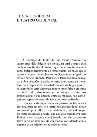 TEATRO ORIENTAL
E TEATRO OCIDENTAL
A revelação do Teatro de Bali foi nos fornecer do
teatro uma idéia física e não verbal, na qual o teatro está
contido nos limites de tudo o que pode acontecer numa
cena, independentemente do texto escrito, ao passo que o
teatro tal como o concebemos no Ocidente está ligado ao
texto e por ele limitado. Para nós, a Palavra é tudo no tea-
tro e fora dela não há saída; o teatro é um ramo da litera-
tura, uma espécie de variedade sonora da linguagem, e,
se admitimos uma diferença entre o texto falado em cena
e o texto lido pelos olhos, se encerramos o teatro nos
limites daquilo que aparece entre as réplicas, não conse-
guimos separar o teatro da idéia do texto realizado.
Essa idéia da supremacia da palavra no teatro está
tão enraizada em nós, e o teatro nos aparece de tal modo
como o simples reflexo material do texto, que tudo o que
no teatro ultrapassa o texto, que não está contido em seus
limites e estritamente condicionado por ele parece-nos
fazer parte do domínio da encenação considerada como
alguma coisa inferior em relação ao texto.
 