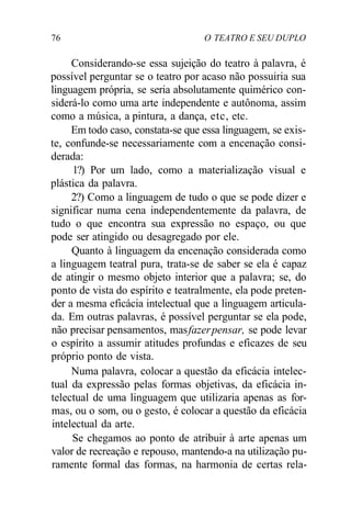 76 O TEATRO E SEU DUPLO
Considerando-se essa sujeição do teatro à palavra, é
possível perguntar se o teatro por acaso não possuiria sua
linguagem própria, se seria absolutamente quimérico con-
siderá-lo como uma arte independente e autônoma, assim
como a música, a pintura, a dança, etc, etc.
Em todo caso, constata-se que essa linguagem, se exis-
te, confunde-se necessariamente com a encenação consi-
derada:
1?) Por um lado, como a materialização visual e
plástica da palavra.
2?) Como a linguagem de tudo o que se pode dizer e
significar numa cena independentemente da palavra, de
tudo o que encontra sua expressão no espaço, ou que
pode ser atingido ou desagregado por ele.
Quanto à linguagem da encenação considerada como
a linguagem teatral pura, trata-se de saber se ela é capaz
de atingir o mesmo objeto interior que a palavra; se, do
ponto de vista do espírito e teatralmente, ela pode preten-
der a mesma eficácia intelectual que a linguagem articula-
da. Em outras palavras, é possível perguntar se ela pode,
não precisar pensamentos, masfazerpensar, se pode levar
o espírito a assumir atitudes profundas e eficazes de seu
próprio ponto de vista.
Numa palavra, colocar a questão da eficácia intelec-
tual da expressão pelas formas objetivas, da eficácia in-
telectual de uma linguagem que utilizaria apenas as for-
mas, ou o som, ou o gesto, é colocar a questão da eficácia
intelectual da arte.
Se chegamos ao ponto de atribuir à arte apenas um
valor de recreação e repouso, mantendo-a na utilização pu-
ramente formal das formas, na harmonia de certas rela-
 