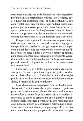 TEATROORIENTALETEATROOCIDENTAL 77
ções exteriores, isso em nada diminui seu valor expressivo
profundo; mas a enfermidade espiritual do Ocidente, que
é o lugar por excelência onde se pôde confundir a arte
com o estetismo, está em pensar que poderia existir uma
pintura que só servisse para pintar, uma dança que seria
apenas plástica, como se desejássemos cortar as formas
da arte, romper seus vínculos com todas as atitudes místi-
cas que podem assumir ao se confrontarem com o absoluto.
Compreende-se portanto que o teatro, na própria me-
dida em que permanece encerrado em sua linguagem,
em que fica em correlação consigo mesmo, deve romper
com a atualidade; que seu objetivo não é resolver confli-
tos sociais ou psicológicos e servir de campo de batalha
para paixões morais, mas expressar objetivamente verda-
des secretas, trazer à luz do dia através de gestos ativos a
parte de verdade refugiada sob as formas em seus encon-
tros com o Devir.
Fazer isso, ligar o teatro à possibilidade da expres-
são pelas formas, e por tudo o que for gestos, ruídos,
cores, plasticidades, etc, é devolvê-lo à sua destinação
primitiva, é recolocá-lo em seu aspecto religioso e meta-
físico, é reconciliá-lo com o universo.
Mas, dirão muitos, as palavras têm faculdades meta-
físicas, não é proibido conceber a palavra como o gesto no
plano universal, e é nesse plano aliás que ela adquire sua
maior eficácia, como força de dissociação das aparências
materiais, de todos os estados em que o espírito se esta-
bilizou e teria tendência a repousar. É fácil responder que
esse modo metafísico de considerar a palavra não é aque-
le em que o teatro ocidental a emprega, que ele a usa não
como uma força ativa e que parte da destruição das apa-
 
