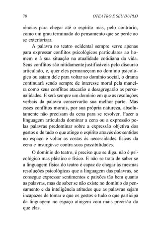 78 OTEA TRO E SEU DUPLO
rências para chegar até o espírito mas, pelo contrário,
como um grau terminado do pensamento que se perde ao
se exteriorizar.
A palavra no teatro ocidental sempre serve apenas
para expressar conflitos psicológicos particulares ao ho-
mem e à sua situação na atualidade cotidiana da vida.
Seus conflitos são nitidamente justificáveis pelo discurso
articulado, e, quer eles permaneçam no domínio psicoló-
gico ou saiam dele para voltar ao domínio social, o drama
continuará sendo sempre de interesse moral pela manei-
ra como seus conflitos atacarão e desagregarão as perso-
nalidades. E será sempre um domínio em que as resoluções
verbais da palavra conservarão sua melhor parte. Mas
esses conflitos morais, por sua própria natureza, absolu-
tamente não precisam da cena para se resolver. Fazer a
linguagem articulada dominar a cena ou a expressão pe-
las palavras predominar sobre a expressão objetiva dos
gestos e de tudo o que atinge o espírito através dos sentidos
no espaço é voltar as costas às necessidades físicas da
cena e insurgir-se contra suas possibilidades.
O domínio do teatro, é preciso que se diga, não é psi-
cológico mas plástico e físico. E não se trata de saber se
a linguagem física do teatro é capaz de chegar às mesmas
resoluções psicológicas que a linguagem das palavras, se
consegue expressar sentimentos e paixões tão bem quanto
as palavras, mas de saber se não existe no domínio do pen-
samento e da inteligência atitudes que as palavras sejam
incapazes de tomar e que os gestos e tudo o que participa
da linguagem no espaço atingem com mais precisão do
que elas.
 