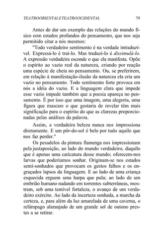 TEATROORIENTALETEATROOCIDENTAL 79
Antes de dar um exemplo das relações do mundo fí-
sico com estados profundos do pensamento, que nos seja
permitido citar a nós mesmos:
"Todo verdadeiro sentimento é na verdade intraduzí-
vel. Expressá-lo é traí-lo. Mas traduzi-lo é dissimulá-lo.
A expressão verdadeira esconde o que ela manifesta. Opõe
o espírito ao vazio real da natureza, criando por reação
uma espécie de cheia no pensamento. Ou, se preferirem,
em relação à manifestação-ilusão da natureza ela cria um
vazio no pensamento. Todo sentimento forte provoca em
nós a idéia do vazio. E a linguagem clara que impede
esse vazio impede também que a poesia apareça no pen-
samento. É por isso que uma imagem, uma alegoria, uma
figura que mascare o que gostaria de revelar têm mais
significação para o espírito do que as clarezas proporcio-
nadas pelas análises da palavra.
Assim, a verdadeira beleza nunca nos impressiona
diretamente. E um pôr-do-sol é belo por tudo aquilo que
nos faz perder."
Os pesadelos da pintura flamenga nos impressionam
pela justaposição, ao lado do mundo verdadeiro, daquilo
que é apenas uma caricatura desse mundo; oferecem-nos
larvas que poderíamos sonhar. Originam-se nos estados
semi-sonhados que provocam os gestos falhos e os en-
graçados lapsos da linguagem. E ao lado de uma criança
esquecida erguem uma harpa que pula; ao lado de um
embrião humano nadando em torrentes subterrâneas, mos-
tram, sob uma temível fortaleza, o avanço de um verda-
deiro exército. Ao lado da incerteza sonhada, a marcha da
certeza, e, para além da luz amarelada de uma caverna, o
relâmpago alaranjado de um grande sol de outono pres-
tes a se retirar.
 