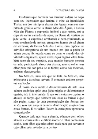 6 O TEA TRO E SEU DUPLO
Os deuses que dormem nos museus: o deus do Fogo
com seu incensador que lembra o tripé da Inquisição;
Tlaloc, um dos múltiplos deuses das Águas, com sua mu-
ralha de granito verde; a Deusa Mãe das Águas, a Deusa
Mãe das Flores; a expressão imóvel e que ressoa, sob a
capa de várias camadas de água, da Deusa do vestido de
jade verde; a expressão arrebatada e bem-aventurada, o
rosto crepitando de aromas, em que os átomos do sol giram
em círculos, da Deusa Mãe das Flores; essa espécie de
servidão obrigatória de um mundo em que a pedra se
anima porque foi tocada como se deve, o mundo dos ci-
vilizados orgânicos, quero dizer, cujos órgãos vitais tam-
bém saem de seu repouso, esse mundo humano penetra
em nós, participa da dança dos deuses, sem se voltar nem
olhar para trás sob pena de se tornar, como nós mesmos,
estátuas desagregadas.
No México, uma vez que se trata do México, não
existe arte e as coisas servem. E o mundo está em perpé-
tua exaltação.
À nossa idéia inerte e desinteressada da arte uma
cultura autêntica opõe uma idéia mágica e violentamente
egoísta, isto é, interessada. É que os mexicanos captam o
Manas, as forças que dormem em todas as formas e que
não podem surgir de uma contemplação das formas por
si sós, mas que surgem de uma identificação mágica com
essas formas. E os velhos Totens lá estão para apressar a
comunicação.
Quando tudo nos leva a dormir, olhando com olhos
atentos e conscientes, é difícil acordar e olhar como num
sonho, com olhos que não sabem mais para que servem e
cujo olhar está voltado para dentro.
 