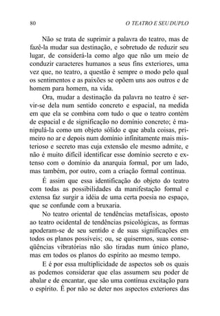 80 O TEATRO E SEU DUPLO
Não se trata de suprimir a palavra do teatro, mas de
fazê-la mudar sua destinação, e sobretudo de reduzir seu
lugar, de considerá-la como algo que não um meio de
conduzir caracteres humanos a seus fins exteriores, uma
vez que, no teatro, a questão é sempre o modo pelo qual
os sentimentos e as paixões se opõem uns aos outros e de
homem para homem, na vida.
Ora, mudar a destinação da palavra no teatro é ser-
vir-se dela num sentido concreto e espacial, na medida
em que ela se combina com tudo o que o teatro contém
de espacial e de significação no domínio concreto; é ma-
nipulá-la como um objeto sólido e que abala coisas, pri-
meiro no ar e depois num domínio infinitamente mais mis-
terioso e secreto mas cuja extensão ele mesmo admite, e
não é muito difícil identificar esse domínio secreto e ex-
tenso com o domínio da anarquia formal, por um lado,
mas também, por outro, com a criação formal contínua.
É assim que essa identificação do objeto do teatro
com todas as possibilidades da manifestação formal e
extensa faz surgir a idéia de uma certa poesia no espaço,
que se confunde com a bruxaria.
No teatro oriental de tendências metafísicas, oposto
ao teatro ocidental de tendências psicológicas, as formas
apoderam-se de seu sentido e de suas significações em
todos os planos possíveis; ou, se quisermos, suas conse-
qüências vibratórias não são tiradas num único plano,
mas em todos os planos do espírito ao mesmo tempo.
E é por essa multiplicidade de aspectos sob os quais
as podemos considerar que elas assumem seu poder de
abalar e de encantar, que são uma contínua excitação para
o espírito. É por não se deter nos aspectos exteriores das
 