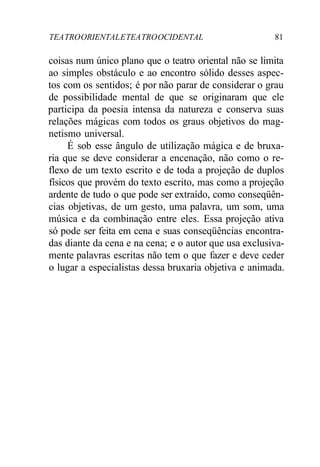 TEATROORIENTALETEATROOCIDENTAL 81
coisas num único plano que o teatro oriental não se limita
ao simples obstáculo e ao encontro sólido desses aspec-
tos com os sentidos; é por não parar de considerar o grau
de possibilidade mental de que se originaram que ele
participa da poesia intensa da natureza e conserva suas
relações mágicas com todos os graus objetivos do mag-
netismo universal.
É sob esse ângulo de utilização mágica e de bruxa-
ria que se deve considerar a encenação, não como o re-
flexo de um texto escrito e de toda a projeção de duplos
físicos que provém do texto escrito, mas como a projeção
ardente de tudo o que pode ser extraído, como conseqüên-
cias objetivas, de um gesto, uma palavra, um som, uma
música e da combinação entre eles. Essa projeção ativa
só pode ser feita em cena e suas conseqüências encontra-
das diante da cena e na cena; e o autor que usa exclusiva-
mente palavras escritas não tem o que fazer e deve ceder
o lugar a especialistas dessa bruxaria objetiva e animada.
 