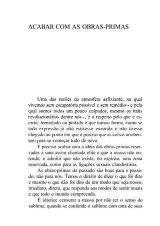 ACABAR COM AS OBRAS-PRIMAS
Uma das razões da atmosfera asfixiante, na qual
vivemos sem escapatória possível e sem remédio - e pela
qual somos todos um pouco culpados, mesmo os mais
revolucionários dentre nós -, é o respeito pelo que é es-
crito, formulado ou pintado e que tomou forma, como se
toda expressão já não estivesse exaurida e não tivesse
chegado ao ponto em que é preciso que as coisas arreben-
tem para se começar tudo de novo.
É preciso acabar com a idéia das obras-primas reser-
vadas a uma assim chamada elite e que a massa não en-
tende; e admitir que não existe, no espírito, uma zona
reservada, como para as ligações sexuais clandestinas.
As obras-primas do passado são boas para o passa-
do, não para nós. Temos o direito de dizer o que foi dito
e mesmo o que não foi dito de um modo que seja nosso,
imediato, direto, que responda aos modos de sentir atuais
e que todo o mundo compreenda.
É idiotice censurar a massa por não ter o senso do
sublime, quando se confunde o sublime com uma de suas
 