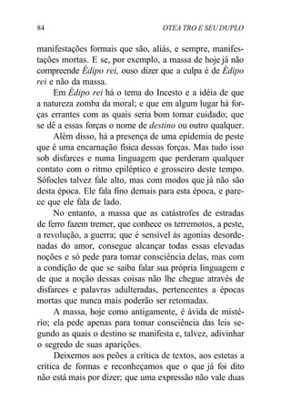 84 OTEA TRO E SEU DUPLO
manifestações formais que são, aliás, e sempre, manifes-
tações mortas. E se, por exemplo, a massa de hoje já não
compreende Édipo rei, ouso dizer que a culpa é de Édipo
rei e não da massa.
Em Édipo rei há o tema do Incesto e a idéia de que
a natureza zomba da moral; e que em algum lugar há for-
ças errantes com as quais seria bom tomar cuidado; que
se dê a essas forças o nome de destino ou outro qualquer.
Além disso, há a presença de uma epidemia de peste
que é uma encarnação física dessas forças. Mas tudo isso
sob disfarces e numa linguagem que perderam qualquer
contato com o ritmo epiléptico e grosseiro deste tempo.
Sófocles talvez fale alto, mas com modos que já não são
desta época. Ele fala fino demais para esta época, e pare-
ce que ele fala de lado.
No entanto, a massa que as catástrofes de estradas
de ferro fazem tremer, que conhece os terremotos, a peste,
a revolução, a guerra; que é sensível às agonias desorde-
nadas do amor, consegue alcançar todas essas elevadas
noções e só pede para tomar consciência delas, mas com
a condição de que se saiba falar sua própria linguagem e
de que a noção dessas coisas não lhe chegue através de
disfarces e palavras adulteradas, pertencentes a épocas
mortas que nunca mais poderão ser retomadas.
A massa, hoje como antigamente, é ávida de misté-
rio; ela pede apenas para tomar consciência das leis se-
gundo as quais o destino se manifesta e, talvez, adivinhar
o segredo de suas aparições.
Deixemos aos peões a crítica de textos, aos estetas a
crítica de formas e reconheçamos que o que já foi dito
não está mais por dizer; que uma expressão não vale duas
 