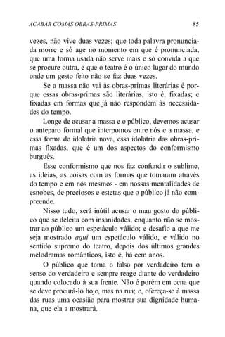 ACABAR COMAS OBRAS-PRIMAS 85
vezes, não vive duas vezes; que toda palavra pronuncia-
da morre e só age no momento em que é pronunciada,
que uma forma usada não serve mais e só convida a que
se procure outra, e que o teatro é o único lugar do mundo
onde um gesto feito não se faz duas vezes.
Se a massa não vai às obras-primas literárias é por-
que essas obras-primas são literárias, isto é, fixadas; e
fixadas em formas que já não respondem às necessida-
des do tempo.
Longe de acusar a massa e o público, devemos acusar
o anteparo formal que interpomos entre nós e a massa, e
essa forma de idolatria nova, essa idolatria das obras-pri-
mas fixadas, que é um dos aspectos do conformismo
burguês.
Esse conformismo que nos faz confundir o sublime,
as idéias, as coisas com as formas que tomaram através
do tempo e em nós mesmos - em nossas mentalidades de
esnobes, de preciosos e estetas que o público já não com-
preende.
Nisso tudo, será inútil acusar o mau gosto do públi-
co que se deleita com insanidades, enquanto não se mos-
trar ao público um espetáculo válido; e desafio a que me
seja mostrado aqui um espetáculo válido, e válido no
sentido supremo do teatro, depois dos últimos grandes
melodramas românticos, isto é, há cem anos.
O público que toma o falso por verdadeiro tem o
senso do verdadeiro e sempre reage diante do verdadeiro
quando colocado à sua frente. Não é porém em cena que
se deve procurá-lo hoje, mas na rua; e, ofereça-se à massa
das ruas uma ocasião para mostrar sua dignidade huma-
na, que ela a mostrará.
 