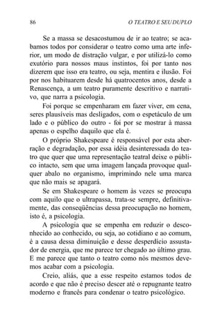 86 O TEATRO E SEUDUPLO
Se a massa se desacostumou de ir ao teatro; se aca-
bamos todos por considerar o teatro como uma arte infe-
rior, um modo de distração vulgar, e por utilizá-lo como
exutório para nossos maus instintos, foi por tanto nos
dizerem que isso era teatro, ou seja, mentira e ilusão. Foi
por nos habituarem desde há quatrocentos anos, desde a
Renascença, a um teatro puramente descritivo e narrati-
vo, que narra a psicologia.
Foi porque se empenharam em fazer viver, em cena,
seres plausíveis mas desligados, com o espetáculo de um
lado e o público do outro - foi por se mostrar à massa
apenas o espelho daquilo que ela é.
O próprio Shakespeare é responsável por esta aber-
ração e degradação, por essa idéia desinteressada do tea-
tro que quer que uma representação teatral deixe o públi-
co intacto, sem que uma imagem lançada provoque qual-
quer abalo no organismo, imprimindo nele uma marca
que não mais se apagará.
Se em Shakespeare o homem às vezes se preocupa
com aquilo que o ultrapassa, trata-se sempre, definitiva-
mente, das conseqüências dessa preocupação no homem,
isto é, a psicologia.
A psicologia que se empenha em reduzir o desco-
nhecido ao conhecido, ou seja, ao cotidiano e ao comum,
é a causa dessa diminuição e desse desperdício assusta-
dor de energia, que me parece ter chegado ao último grau.
E me parece que tanto o teatro como nós mesmos deve-
mos acabar com a psicologia.
Creio, aliás, que a esse respeito estamos todos de
acordo e que não é preciso descer até o repugnante teatro
moderno e francês para condenar o teatro psicológico.
 