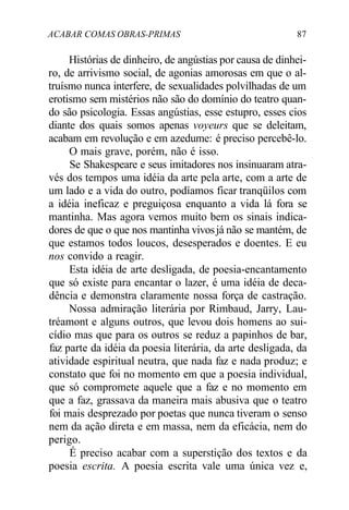 ACABAR COMAS OBRAS-PRIMAS 87
Histórias de dinheiro, de angústias por causa de dinhei-
ro, de arrivismo social, de agonias amorosas em que o al-
truísmo nunca interfere, de sexualidades polvilhadas de um
erotismo sem mistérios não são do domínio do teatro quan-
do são psicologia. Essas angústias, esse estupro, esses cios
diante dos quais somos apenas voyeurs que se deleitam,
acabam em revolução e em azedume: é preciso percebê-lo.
O mais grave, porém, não é isso.
Se Shakespeare e seus imitadores nos insinuaram atra-
vés dos tempos uma idéia da arte pela arte, com a arte de
um lado e a vida do outro, podíamos ficar tranqüilos com
a idéia ineficaz e preguiçosa enquanto a vida lá fora se
mantinha. Mas agora vemos muito bem os sinais indica-
dores de que o que nos mantinha vivosjá não se mantém, de
que estamos todos loucos, desesperados e doentes. E eu
nos convido a reagir.
Esta idéia de arte desligada, de poesia-encantamento
que só existe para encantar o lazer, é uma idéia de deca-
dência e demonstra claramente nossa força de castração.
Nossa admiração literária por Rimbaud, Jarry, Lau-
tréamont e alguns outros, que levou dois homens ao sui-
cídio mas que para os outros se reduz a papinhos de bar,
faz parte da idéia da poesia literária, da arte desligada, da
atividade espiritual neutra, que nada faz e nada produz; e
constato que foi no momento em que a poesia individual,
que só compromete aquele que a faz e no momento em
que a faz, grassava da maneira mais abusiva que o teatro
foi mais desprezado por poetas que nunca tiveram o senso
nem da ação direta e em massa, nem da eficácia, nem do
perigo.
É preciso acabar com a superstição dos textos e da
poesia escrita. A poesia escrita vale uma única vez e,
 