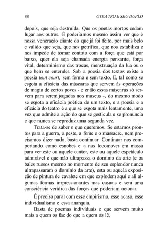 88 OTEA TRO E SEU DUPLO
depois, que seja destruída. Que os poetas mortos cedam
lugar aos outros. E poderíamos mesmo assim ver que é
nossa veneração diante do que já foi feito, por mais belo
e válido que seja, que nos petrifica, que nos estabiliza e
nos impede de tomar contato com a força que está por
baixo, quer ela seja chamada energia pensante, força
vital, determinismo das trocas, menstruação da lua ou o
que bem se entender. Sob a poesia dos textos existe a
poesia tout court, sem forma e sem texto. E, tal como se
esgota a eficácia das máscaras que servem às operações
de magia de certos povos - e então essas máscaras só ser-
vem para serem jogadas nos museus -, do mesmo modo
se esgota a eficácia poética de um texto, e a poesia e a
eficácia do teatro é a que se esgota mais lentamente, uma
vez que admite a ação do que se gesticula e se pronuncia
e que nunca se reproduz uma segunda vez.
Trata-se de saber o que queremos. Se estamos pron-
tos para a guerra, a peste, a fome e o massacre, nem pre-
cisamos dizer nada, basta continuar. Continuar nos com-
portando como esnobes e a nos locomover em massa
para ver este ou aquele cantor, este ou aquele espetáculo
admirável e que não ultrapassa o domínio da arte (e os
bales russos mesmo no momento de seu esplendor nunca
ultrapassaram o domínio da arte), esta ou aquela exposi-
ção de pintura de cavalete em que explodem aqui e ali al-
gumas formas impressionantes mas casuais e sem uma
consciência verídica das forças que poderiam acionar.
É preciso parar com esse empirismo, esse acaso, esse
individualismo e essa anarquia.
Basta de poemas individuais e que servem muito
mais a quem os faz do que a quem os lê.
 