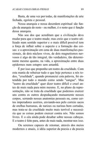 ACABAR COMAS OBRAS-PRIMAS 89
Basta, de uma vez por todas, de manifestações de arte
fechada, egoísta e pessoal.
Nossa anarquia e nossa desordem espiritual são fun-
ção da anarquia do resto - ou melhor, é o resto que é função
dessa anarquia.
Não sou dos que acreditam que a civilização deva
mudar para que o teatro mude; mas creio que o teatro uti-
lizado num sentido superior e o mais difícil possível tem
a força de influir sobre o aspecto e a formação das coi-
sas: e a aproximação em cena de duas manifestações pas-
sionais, de dois núcleos vivos, de dois magnetismos ner-
vosos é algo de tão integral, tão verdadeiro, tão determi-
nante mesmo quanto, na vida, a aproximação entre duas
epidermes num estupro sem amanhã.
É por isso que proponho um teatro da crueldade. Com
esta mania de rebaixar tudo o que hoje pertence a nós to-
dos, "crueldade", quando pronunciei esta palavra, foi en-
tendida por todo o mundo como sendo "sangue". Mas
"teatro da crueldade" quer dizer teatro difícil e cruel an-
tes de mais nada para mim mesmo. E, no plano da repre-
sentação, não se trata da crueldade que podemos exercer
uns contra os outros despedaçando mutuamente nossos
corpos, serrando nossas anatomias pessoais ou, como cer-
tos imperadores assírios, enviando-nos pelo correio sacos
de orelhas humanas, de narizes ou narinas bem cortadas,
mas trata-se da crueldade muito mais terrível e necessá-
ria que as coisas podem exercer contra nós. Não somos
livres. E o céu ainda pode desabar sobre nossas cabeças.
E o teatro é feito para, antes de mais nada, mostrar-nos isso.
Ou seremos capazes de retornar, através dos meios
modernos e atuais, à idéia superior da poesia e da poesia
 
