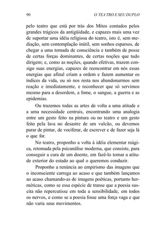 90 O TEA TRO E SEU DUPLO
pelo teatro que está por trás dos Mitos contados pelos
grandes trágicos da antigüidade, e capazes mais uma vez
de suportar uma idéia religiosa do teatro, isto é, sem me-
diação, sem contemplação inútil, sem sonhos esparsos, de
chegar a uma tomada de consciência e também de posse
de certas forças dominantes, de certas noções que tudo
dirigem; e, como as noções, quando efetivas, trazem con-
sigo suas energias, capazes de reencontrar em nós essas
energias que afinal criam a ordem e fazem aumentar os
índices da vida, ou só nos resta nos abandonarmos sem
reação e imediatamente, e reconhecer que só servimos
mesmo para a desordem, a fome, o sangue, a guerra e as
epidemias.
Ou trazemos todas as artes de volta a uma atitude e
a uma necessidade centrais, encontrando uma analogia
entre um gesto feito na pintura ou no teatro e um gesto
feito pela lava no desastre de um vulcão, ou devemos
parar de pintar, de vociferar, de escrever e de fazer seja lá
o que for.
No teatro, proponho a volta à idéia elementar mági-
ca, retomada pela psicanálise moderna, que consiste, para
conseguir a cura de um doente, em fazê-lo tomar a atitu-
de exterior do estado ao qual o queremos conduzir.
Proponho a renúncia ao empirismo das imagens que
o inconsciente carrega ao acaso e que também lançamos
ao acaso chamando-as de imagens poéticas, portanto her-
méticas, como se essa espécie de transe que a poesia sus-
cita não repercutisse em toda a sensibilidade, em todos
os nervos, e como se a poesia fosse uma força vaga e que
não varia seus movimentos.
 