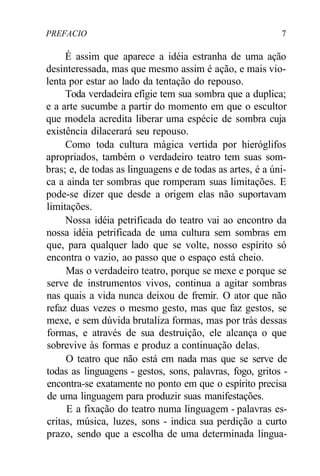 PREFACIO 7
É assim que aparece a idéia estranha de uma ação
desinteressada, mas que mesmo assim é ação, e mais vio-
lenta por estar ao lado da tentação do repouso.
Toda verdadeira efígie tem sua sombra que a duplica;
e a arte sucumbe a partir do momento em que o escultor
que modela acredita liberar uma espécie de sombra cuja
existência dilacerará seu repouso.
Como toda cultura mágica vertida por hieróglifos
apropriados, também o verdadeiro teatro tem suas som-
bras; e, de todas as linguagens e de todas as artes, é a úni-
ca a ainda ter sombras que romperam suas limitações. E
pode-se dizer que desde a origem elas não suportavam
limitações.
Nossa idéia petrificada do teatro vai ao encontro da
nossa idéia petrificada de uma cultura sem sombras em
que, para qualquer lado que se volte, nosso espírito só
encontra o vazio, ao passo que o espaço está cheio.
Mas o verdadeiro teatro, porque se mexe e porque se
serve de instrumentos vivos, continua a agitar sombras
nas quais a vida nunca deixou de fremir. O ator que não
refaz duas vezes o mesmo gesto, mas que faz gestos, se
mexe, e sem dúvida brutaliza formas, mas por trás dessas
formas, e através de sua destruição, ele alcança o que
sobrevive às formas e produz a continuação delas.
O teatro que não está em nada mas que se serve de
todas as linguagens - gestos, sons, palavras, fogo, gritos -
encontra-se exatamente no ponto em que o espírito precisa
de uma linguagem para produzir suas manifestações.
E a fixação do teatro numa linguagem - palavras es-
critas, música, luzes, sons - indica sua perdição a curto
prazo, sendo que a escolha de uma determinada lingua-
 