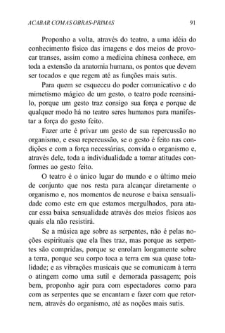 ACABAR COMAS OBRAS-PRIMAS 91
Proponho a volta, através do teatro, a uma idéia do
conhecimento físico das imagens e dos meios de provo-
car transes, assim como a medicina chinesa conhece, em
toda a extensão da anatomia humana, os pontos que devem
ser tocados e que regem até as funções mais sutis.
Para quem se esqueceu do poder comunicativo e do
mimetismo mágico de um gesto, o teatro pode reensiná-
lo, porque um gesto traz consigo sua força e porque de
qualquer modo há no teatro seres humanos para manifes-
tar a força do gesto feito.
Fazer arte é privar um gesto de sua repercussão no
organismo, e essa repercussão, se o gesto é feito nas con-
dições e com a força necessárias, convida o organismo e,
através dele, toda a individualidade a tomar atitudes con-
formes ao gesto feito.
O teatro é o único lugar do mundo e o último meio
de conjunto que nos resta para alcançar diretamente o
organismo e, nos momentos de neurose e baixa sensuali-
dade como este em que estamos mergulhados, para ata-
car essa baixa sensualidade através dos meios físicos aos
quais ela não resistirá.
Se a música age sobre as serpentes, não é pelas no-
ções espirituais que ela lhes traz, mas porque as serpen-
tes são compridas, porque se enrolam longamente sobre
a terra, porque seu corpo toca a terra em sua quase tota-
lidade; e as vibrações musicais que se comunicam à terra
o atingem como uma sutil e demorada passagem; pois
bem, proponho agir para com espectadores como para
com as serpentes que se encantam e fazer com que retor-
nem, através do organismo, até as noções mais sutis.
 
