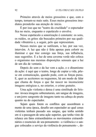 92 O TEA TRO E SEU DUPLO
Primeiro através de meios grosseiros e que, com o
tempo, tornam-se mais sutis. Esses meios grosseiros ime-
diatos prenderão sua atenção de início.
É por isso que no "teatro da crueldade" o espectador
fica no meio, enquanto o espetáculo o envolve.
Nesse espetáculo a sonorização é constante: os sons,
os ruídos, os gritos são buscados primeiro por sua quali-
dade vibratória e, a seguir, pelo que representam.
Nesses meios que se sutilizam, a luz, por sua vez,
intervém. A luz que não é feita apenas para colorir ou
iluminar e que traz consigo sua força, sua influência,
suas sugestões. E a luz de uma caverna verde não coloca
o organismo nas mesmas disposições sensuais que a luz
de um dia de ventania.
Depois do som e da luz vem a ação, e o dinamismo
da ação: é aqui que o teatro, longe de copiar a vida, põe-
se em comunicação, quando pode, com as forças puras.
E, quer as aceitemos ou neguemos, há um modo de falar
que chama de forças o que faz nascer no inconsciente
imagens enérgicas e, no exterior, o crime gratuito.
Uma ação violenta e densa é uma similitude do liris-
mo: invoca imagens sobrenaturais, um sangue de imagens,
e um jorro sangrento de imagens tanto na cabeça do poeta
quanto na do espectador.
Sejam quais forem os conflitos que assombram a
mente de uma época, desafio um espectador ao qual cenas
violentas tenham passado seu sangue, que tenha sentido
em si a passagem de uma ação superior, que tenha visto de
relance em fatos extraordinários os movimentos extraordi-
nários e essenciais de seu pensamento - a violência e o san-
gue colocados a serviço da violência do pensamento -, de-
 