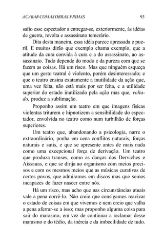 ACABAR COMASOBRAS-PRIMAS 93
safio esse espectador a entregar-se, exteriormente, às idéias
de guerra, revolta e assassinato temerário.
Dita desta maneira, essa idéia parece apressada e pue-
ril. E muitos dirão que exemplo chama exemplo, que a
atitude da cura convida à cura e a do assassinato, ao as-
sassinato. Tudo depende do modo e da pureza com que se
fazem as coisas. Há um risco. Mas que ninguém esqueça
que um gesto teatral é violento, porém desinteressado; e
que o teatro ensina exatamente a inutilidade da ação que,
uma vez feita, não está mais por ser feita, e a utilidade
superior do estado inutilizado pela ação mas que, volta-
do, produz a sublimação.
Proponho assim um teatro em que imagens físicas
violentas triturem e hipnotizem a sensibilidade do espec-
tador, envolvida no teatro como num turbilhão de forças
superiores.
Um teatro que, abandonando a psicologia, narre o
extraordinário, ponha em cena conflitos naturais, forças
naturais e sutis, e que se apresente antes de mais nada
como uma excepcional força de derivação. Um teatro
que produza transes, como as danças dos Derviches e
Aissauas, e que se dirija ao organismo com meios preci-
sos e com os mesmos meios que as músicas curativas de
certos povos, que admiramos em discos mas que somos
incapazes de fazer nascer entre nós.
Há um risco, mas acho que nas circunstâncias atuais
vale a pena corrê-lo. Não creio que consigamos reavivar
o estado de coisas em que vivemos e nem creio que valha
a pena aferrar-se a isso; mas proponho alguma coisa para
sair do marasmo, em vez de continuar a reclamar desse
marasmo e do tédio, da inércia e da imbecilidade de tudo.
 
