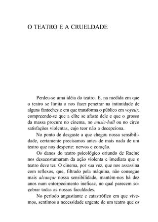 O TEATRO E A CRUELDADE
Perdeu-se uma idéia do teatro. E, na medida em que
o teatro se limita a nos fazer penetrar na intimidade de
alguns fantoches e em que transforma o público em voyeur,
compreende-se que a elite se afaste dele e que o grosso
da massa procure no cinema, no music-hall ou no circo
satisfações violentas, cujo teor não a decepciona.
No ponto de desgaste a que chegou nossa sensibili-
dade, certamente precisamos antes de mais nada de um
teatro que nos desperte: nervos e coração.
Os danos do teatro psicológico oriundo de Racine
nos desacostumaram da ação violenta e imediata que o
teatro deve ter. O cinema, por sua vez, que nos assassina
com reflexos, que, filtrado pela máquina, não consegue
mais alcançar nossa sensibilidade, mantém-nos há dez
anos num entorpecimento ineficaz, no qual parecem so-
çobrar todas as nossas faculdades.
No período angustiante e catastrófico em que vive-
mos, sentimos a necessidade urgente de um teatro que os
 